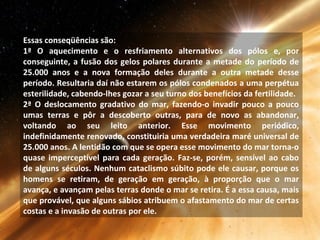 Essas conseqüências são:
1ª O aquecimento e o resfriamento alternativos dos pólos e, por
conseguinte, a fusão dos gelos polares durante a metade do período de
25.000 anos e a nova formação deles durante a outra metade desse
período. Resultaria daí não estarem os pólos condenados a uma perpétua
esterilidade, cabendo-lhes gozar a seu turno dos benefícios da fertilidade.
2ª O deslocamento gradativo do mar, fazendo-o invadir pouco a pouco
umas terras e pôr a descoberto outras, para de novo as abandonar,
voltando ao seu leito anterior. Esse movimento periódico,
indefinidamente renovado, constituiria uma verdadeira maré universal de
25.000 anos. A lentidão com que se opera esse movimento do mar torna-o
quase imperceptível para cada geração. Faz-se, porém, sensível ao cabo
de alguns séculos. Nenhum cataclismo súbito pode ele causar, porque os
homens se retiram, de geração em geração, à proporção que o mar
avança, e avançam pelas terras donde o mar se retira. É a essa causa, mais
que provável, que alguns sábios atribuem o afastamento do mar de certas
costas e a invasão de outras por ele.
 