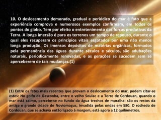 10. O deslocamento demorado, gradual e periódico do mar é fato que a
experiência comprova e numerosos exemplos confirmam, em todos os
pontos do globo. Tem por efeito o entretenimento das forças produtivas da
Terra. A longa imersão é para os terrenos um tempo de repouso, durante o
qual eles recuperam os princípios vitais esgotados por uma não menos
longa produção. Os imensos depósitos de matérias orgânicas, formados
pela permanência das águas durante séculos e séculos, são adubações
naturais, periodicamente renovadas, e as gerações se sucedem sem se
aperceberem de tais mudanças.(1)
(1) Entre os fatos mais recentes que provam o deslocamento do mar, podem citar-se
estes: No golfo da Gasconha, entre o velho Soulac e a Torre de Cordouan, quando o
mar está calmo, percebe-se no fundo da água trechos de muralha: são os restos da
antiga e grande cidade de Noviomagus, invadida pelas ondas em 580. O rochedo de
Cordouan, que se achava então ligado à margem, está agora a 12 quilômetros.
 