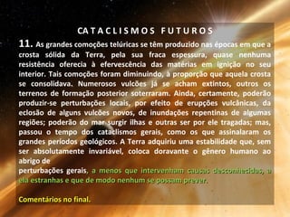CA T A C L I S M O S F U T U R O S
11. As grandes comoções telúricas se têm produzido nas épocas em que a
crosta sólida da Terra, pela sua fraca espessura, quase nenhuma
resistência oferecia à efervescência das matérias em ignição no seu
interior. Tais comoções foram diminuindo, à proporção que aquela crosta
se consolidava. Numerosos vulcões já se acham extintos, outros os
terrenos de formação posterior soterraram. Ainda, certamente, poderão
produzir-se perturbações locais, por efeito de erupções vulcânicas, da
eclosão de alguns vulcões novos, de inundações repentinas de algumas
regiões; poderão do mar surgir ilhas e outras ser por ele tragadas; mas,
passou o tempo dos cataclismos gerais, como os que assinalaram os
grandes períodos geológicos. A Terra adquiriu uma estabilidade que, sem
ser absolutamente invariável, coloca doravante o gênero humano ao
abrigo de
perturbações gerais, a menos que intervenham causas desconhecidas, a, a menos que intervenham causas desconhecidas, a
ela estranhas e que de modo nenhum se possam prever.ela estranhas e que de modo nenhum se possam prever.
Comentários no final.Comentários no final.
 