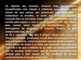 12. Quanto aos cometas, estamos hoje perfeitamente
tranqüilizados com relação à influência que exercem, mais
salutar do que nociva, por parecerem eles destinados a
reabastecer os mundos, se assim nos podemos exprimir,
trazendo-lhes os princípios vitais que eles armazenam em sua
corrida pelo espaço e com o se aproximarem dos sóis. Assim,
pois, seriam antes fontes de prosperidades, do que
mensageiros de desgraças. A natureza fluídica, já bem
comprovada (cap. VI, n
Os 28 e seguintes), que lhes é própria afasta todo receio de
choques violentos, porquanto, se um deles encontrasse a Terra,
esta o atravessaria, como se passasse através de um nevoeiro.
Ainda menos de temer é a cauda que arrastam, visto que essa
mais não é do que a reflexão da luz solar na imensa atmosfera
que os envolve, tanto assim que se mostra constantemente
dirigida para o lado oposto ao Sol, mudando de direção
conformemente à posição deste astro.
 