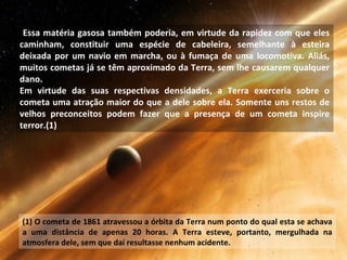 Essa matéria gasosa também poderia, em virtude da rapidez com que eles
caminham, constituir uma espécie de cabeleira, semelhante à esteira
deixada por um navio em marcha, ou à fumaça de uma locomotiva. Aliás,
muitos cometas já se têm aproximado da Terra, sem lhe causarem qualquer
dano.
Em virtude das suas respectivas densidades, a Terra exerceria sobre o
cometa uma atração maior do que a dele sobre ela. Somente uns restos de
velhos preconceitos podem fazer que a presença de um cometa inspire
terror.(1)
(1) O cometa de 1861 atravessou a órbita da Terra num ponto do qual esta se achava
a uma distância de apenas 20 horas. A Terra esteve, portanto, mergulhada na
atmosfera dele, sem que daí resultasse nenhum acidente.
 