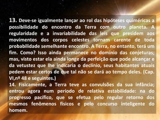 13. Deve-se igualmente lançar ao rol das hipóteses quiméricas a
possibilidade do encontro da Terra com outro planeta. A
regularidade e a invariabilidade das leis que presidem aos
movimentos dos corpos celestes tornam carente de toda
probabilidade semelhante encontro. A Terra, no entanto, terá um
fim. Como? Isso ainda permanece no domínio das conjeturas;
mas, visto estar ela ainda longe da perfeição que pode alcançar e
da vetustez que lhe indicaria o declínio, seus habitantes atuais
pedem estar certos de que tal não se dará ao tempo deles. (Cap.
VI,nº 48 e seguintes.)
14. Fisicamente, a Terra teve as convulsões da sua infância;
entrou agora num período de relativa estabilidade: na do
progresso pacífico, que se efetua pelo regular retorno dos
mesmos fenômenos físicos e pelo concurso inteligente do
homem.
 