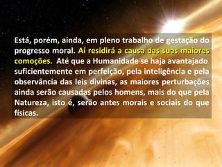 Está, porém, ainda, em pleno trabalho de gestação do
progresso moral. Aí residirá a causa das suas maioresAí residirá a causa das suas maiores
comoções.comoções. Até que a Humanidade se haja avantajado
suficientemente em perfeição, pela inteligência e pela
observância das leis divinas, as maiores perturbações
ainda serão causadas pelos homens, mais do que pela
Natureza, isto é, serão antes morais e sociais do que
físicas.
 