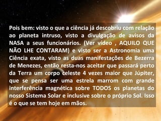 Pois bem: visto o que a ciência já descobriu com relação
ao planeta intruso, visto a divulgação de avisos da
NASA a seus funcionários. (Ver vídeo , AQUILO QUE
NÃO LHE CONTARAM) e visto ser a Astronomia uma
Ciência exata, visto as duas manifestações de Bezerra
de Menezes, então resta-nos aceitar que passará perto
da Terra um corpo celeste 4 vezes maior que Júpiter,
que se pensa ser uma estrela marrom com grande
interferência magnética sobre TODOS os planetas do
nosso Sistema Solar e inclusive sobre o próprio Sol. Isso
é o que se tem hoje em mãos.
 