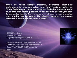 Antes de nosso abraço fraternal, queremos dizer-lhes:Antes de nosso abraço fraternal, queremos dizer-lhes:
lembrem-se de uma das coisas mais importante do Universo:lembrem-se de uma das coisas mais importante do Universo:
TU és Espírito e portanto o és eterno. Trabalha agora na searaTU és Espírito e portanto o és eterno. Trabalha agora na seara
do Senhor com afinco juntando ao teu tesouro pessoal, moedasdo Senhor com afinco juntando ao teu tesouro pessoal, moedas
de caridade, fraternidade e amor e continuas, cabeça erguidade caridade, fraternidade e amor e continuas, cabeça erguida
com o olhar no horizonte. Um abraço fraterno em vossoscom o olhar no horizonte. Um abraço fraterno em vossos
corações e muita paz em Deus e Jesus.corações e muita paz em Deus e Jesus.
IMAGENS: Google
FORMATADO POR:
Sergio.bellissimo@yahoo.com.br
Segue nos próximos slides, tudo que se tem
Cientificamente do assunto principalmente o
Canal TV ALVORADA ESPÌRITA, que é o
último
 