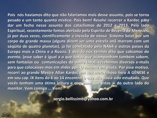 Pois nós havíamos dito que não falaríamos mais desse assunto, pois se tornaPois nós havíamos dito que não falaríamos mais desse assunto, pois se torna
pesado e um tanto quanto místico. Pois bem! Resolvi recorrer a Kardec parapesado e um tanto quanto místico. Pois bem! Resolvi recorrer a Kardec para
dar um fecho nesse assunto dos cataclismos de 2012 e 2013. Pelo ladodar um fecho nesse assunto dos cataclismos de 2012 e 2013. Pelo lado
Espiritual, recentemente fomos alertado pelo Espírito de Bezerra de Menezes,Espiritual, recentemente fomos alertado pelo Espírito de Bezerra de Menezes,
já por duas vezes, cientificamente a invasão de nosso Sistema Solar por umjá por duas vezes, cientificamente a invasão de nosso Sistema Solar por um
corpo de grande massa (alguns dizem ser uma estrela anã marrom com umcorpo de grande massa (alguns dizem ser uma estrela anã marrom com um
séqüito de quatro planetas), já foi constatado pela NASA e outros países daséqüito de quatro planetas), já foi constatado pela NASA e outros países da
Europa mais a China e a Rússia. E devido nós termos dito que sabíamos doEuropa mais a China e a Rússia. E devido nós termos dito que sabíamos do
evento, (esse saber é igual a o que todos que acompanham também sabem,evento, (esse saber é igual a o que todos que acompanham também sabem,
sem fantasias ou comunicações do outro lado), recebemos diversos e-mailssem fantasias ou comunicações do outro lado), recebemos diversos e-mails
para que colocasses-mos em slides pps. O assunto em pauta. Por esse motivo,para que colocasses-mos em slides pps. O assunto em pauta. Por esse motivo,
recorri ao grande Mestre Allan Kardec em seu maravilhoso livro A GÊNESE erecorri ao grande Mestre Allan Kardec em seu maravilhoso livro A GÊNESE e
em seu cap. IX itens do 6 ao 14 encontrei o que não havia sido estudado. Queem seu cap. IX itens do 6 ao 14 encontrei o que não havia sido estudado. Que
vocês tenham uma ótima leitura e que bom que estas ai do outro lado dovocês tenham uma ótima leitura e que bom que estas ai do outro lado do
monitor. Vem comigo ... Vem!monitor. Vem comigo ... Vem!
sergio.bellissimo@yahoo.com.brsergio.bellissimo@yahoo.com.br
 