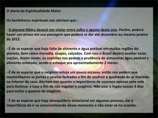 O alerta da Espiritualidade Maior
Os benfeitores espirituais nos alertam que :
- O planeta Nibiru deverá nos visitar entre Julho e agosto deste ano. Porém, poderá
haver um atraso em sua passagem que poderá se dar até dezembro ou mesmo janeiro
de 2013.
- É de se esperar que haja falta de alimento e água potável em muitas regiões do
planeta, bem como moradia, roupas, calçados. Com isso o Brasil deverá auxiliar essas
nações. Assim sendo, os espíritos nos pedem a prudência de armazenar água potável e
alimento enlatado, sendo o estoque pra aproximadamente 2 meses.
- É de se esperar que o oxigênio esteja um pouco escasso, então nos pedem que
mantenhamos as portas e janelas fechadas a fim de usufruir a qualidade do ar mantido
no interior da casa. Alertam-nos quanto a importância de usarmos apenas uma vela
para iluminar a casa a fim de não esgotar o oxigênio. Não usar o fogão nesses 3 dias
para evitar a queima do oxigênio.
- É de se esperar que haja desequilíbrio emocional em algumas pessoas, daí a
importância de ir se conscientizando desse momento e não estar só na ocasião.
 