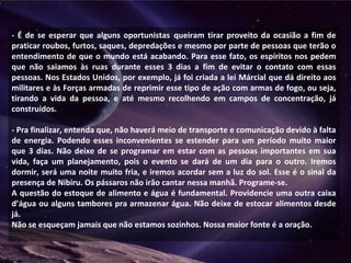 - É de se esperar que alguns oportunistas queiram tirar proveito da ocasião a fim de
praticar roubos, furtos, saques, depredações e mesmo por parte de pessoas que terão o
entendimento de que o mundo está acabando. Para esse fato, os espíritos nos pedem
que não saiamos às ruas durante esses 3 dias a fim de evitar o contato com essas
pessoas. Nos Estados Unidos, por exemplo, já foi criada a lei Márcial que dá direito aos
militares e às Forças armadas de reprimir esse tipo de ação com armas de fogo, ou seja,
tirando a vida da pessoa, e até mesmo recolhendo em campos de concentração, já
construídos.
- Pra finalizar, entenda que, não haverá meio de transporte e comunicação devido à falta
de energia. Podendo esses inconvenientes se estender para um período muito maior
que 3 dias. Não deixe de se programar em estar com as pessoas importantes em sua
vida, faça um planejamento, pois o evento se dará de um dia para o outro. Iremos
dormir, será uma noite muito fria, e iremos acordar sem a luz do sol. Esse é o sinal da
presença de Nibiru. Os pássaros não irão cantar nessa manhã. Programe-se.
A questão do estoque de alimento e água é fundamental. Providencie uma outra caixa
d’água ou alguns tambores pra armazenar água. Não deixe de estocar alimentos desde
já.
Não se esqueçam jamais que não estamos sozinhos. Nossa maior fonte é a oração.
 