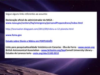 Segue alguns links referentes ao assunto:
Declaração oficial do administrador da NASA -
www.nasa.gov/centers/hq/emergency/personalPreparedness/index.html
http://teoriaalien.blogspot.com/2011/09/nibiru-o-12-planeta.html
www.fema.gov
Estudo sobre Elenin e Nibiru em PORTUGUÊS
Links para pesquisaAtualidade Vulcânica em Canarias - Ilha do Ferro - www.avcan.org
British Astronomical Association - www.britastro.org/baaCornell University Library -
Estudos de Lorenzo Iorio - arxiv.org/abs/1102.0212
 