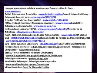 Links para pesquisaAtualidade Vulcânica em Canarias - Ilha do Ferro -
www.avcan.org
British Astronomical Association - www.britastro.org/baaCornell University Library -
Estudos de Lorenzo Iorio - arxiv.org/abs/1102.0212
Estudos Profº Mensur Omerbashich - arxiv.org/abs/1104.2036
FEMA - Federal Emergency Manegement Agency - www.fema.govGoogleSky -
Telescópio no Computador - www.google.com/sky
Jet Propulsion Laboratory (JPL) - www.jpl.nasa.gov/index.cfmMistérios de La
Astrofísica - starviewer.wordpress.com
NASA - National Aeronautics and Space Adminstration - www.nasa.govRA Station
Club - rastationclub.blogspot.comSaturno Estudos da Posição do Planeta 03/08/2011
- www.scribd.com/fullscreen/60725711
SDO - Solar Dynamics Laboratory - sdo.gsfc.nasa.govSOLAR SYSTEMS DYNAMICS -
Horizons Web-Interface - ssd.jpl.nasa.gov/horizons.cgiStellarium - Telescópio no
Computador - www.stellarium.org
STEREO - Solar Terrestrial Relations Observatory
- www.nasa.gov/mission_pages/stereo/main/index.html
Telescópio do Polo Sul - pole.uchicago.edu
WorldWide Telescope - Telescópio no Computador
- www.worldwidetelescope.org/Home.aspx
Videos Youtube - Canal TV Alvorada Espírita
 