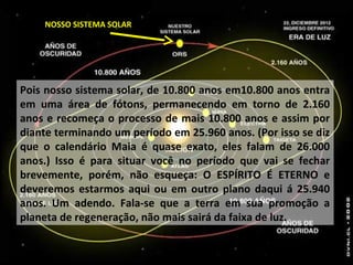 NOSSO SISTEMA SOLAR
Pois nosso sistema solar, de 10.800 anos em10.800 anos entra
em uma área de fótons, permanecendo em torno de 2.160
anos e recomeça o processo de mais 10.800 anos e assim por
diante terminando um período em 25.960 anos. (Por isso se diz
que o calendário Maia é quase exato, eles falam de 26.000
anos.) Isso é para situar você no período que vai se fechar
brevemente, porém, não esqueça: O ESPÍRITO É ETERNO e
deveremos estarmos aqui ou em outro plano daqui á 25.940
anos. Um adendo. Fala-se que a terra em sua promoção a
planeta de regeneração, não mais sairá da faixa de luz.
 