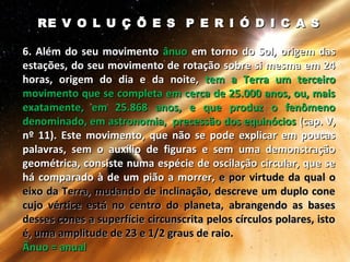 RE V O L U Ç Õ E S P E R I Ó D I C A SRE V O L U Ç Õ E S P E R I Ó D I C A S
6. Além do seu movimento6. Além do seu movimento ânuoânuo em torno do Sol, origem dasem torno do Sol, origem das
estações, do seu movimento de rotação sobre si mesma em 24estações, do seu movimento de rotação sobre si mesma em 24
horas, origem do dia e da noite,horas, origem do dia e da noite, tem a Terra um terceirotem a Terra um terceiro
movimento que se completa em cerca de 25.000 anos, ou, maismovimento que se completa em cerca de 25.000 anos, ou, mais
exatamente, em 25.868 anos, e que produz o fenômenoexatamente, em 25.868 anos, e que produz o fenômeno
denominado, em astronomia, precessão dos equinóciosdenominado, em astronomia, precessão dos equinócios (cap. V,(cap. V,
nº 11). Este movimento, que não se pode explicar em poucasnº 11). Este movimento, que não se pode explicar em poucas
palavras, sem o auxílio de figuras e sem uma demonstraçãopalavras, sem o auxílio de figuras e sem uma demonstração
geométrica, consiste numa espécie de oscilação circular, que segeométrica, consiste numa espécie de oscilação circular, que se
há comparado à de um pião a morrer,há comparado à de um pião a morrer, e por virtude da qual oe por virtude da qual o
eixo da Terra, mudando de inclinação, descreve um duplo coneeixo da Terra, mudando de inclinação, descreve um duplo cone
cujo vértice está no centro do planeta, abrangendo as basescujo vértice está no centro do planeta, abrangendo as bases
desses cones a superfície circunscrita pelos círculos polares, istodesses cones a superfície circunscrita pelos círculos polares, isto
é, uma amplitude de 23 e 1/2 graus de raio.é, uma amplitude de 23 e 1/2 graus de raio.
Ânuo = anualÂnuo = anual
 