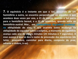 7. O equinócio é o instante em que o Sol, passando de um
hemisfério a outro, se encontra perpendicular ao equador, o que
acontece duas vezes por ano, a 21 de março, quando o Sol passa
para o hemisfério boreal, e a 22 de setembro, quando volta ao
hemisfério austral. Mas , em conseqüência da gradual mudançaconseqüência da gradual mudança
nana obliqüidade do eixo, o que acarreta outra mudança na
obliqüidade do equador sobre a eclíptica, o momento do equinócio
avança cada ano de alguns minutos (25 minutos e 7 segundos). A
esse avanço é que se deu o nome de precessão dos equinócios (do
latim proecedere, caminhar para diante, composto de proe,
adiante e cedere, ir-se).
 