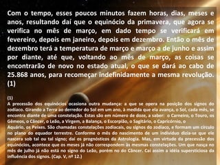 Com o tempo, esses poucos minutos fazem horas, dias, meses e
anos, resultando daí que o equinócio da primavera, que agora se
verifica no mês de março, em dado tempo se verificará em
fevereiro, depois em janeiro, depois em dezembro. Então o mês de
dezembro terá a temperatura de março e março a de junho e assim
por diante, até que, voltando ao mês de março, as coisas se
encontrarão de novo no estado atual, o que se dará ao cabo de
25.868 anos, para recomeçar indefinidamente a mesma revolução.
(1)
(1)
A precessão dos equinócios ocasiona outra mudança: a que se opera na posição dos signos do
zodíaco. Girando a Terra ao derredor do Sol em um ano, à medida que ela avança, o Sol, cada mês, se
encontra diante de uma constelação. Estas são em número de doze, a saber: o Carneiro, o Touro, os
Gêmeos, o Câncer, o Leão, a Virgem, a Balança, o Escorpião, o Sagitário, o Capricórnio, o
Aquário, os Peixes. São chamadas constelações zodiacais, ou signos do zodíaco, e formam um círculo
no plano do equador terrestre. Conforme o mês do nascimento de um indivíduo dizia-se que ele
nascera sob tal ou tal signo; daí os prognósticos da Astrologia. Mas, em virtude da precessão dos
equinócios, acontece que os meses já não correspondem às mesmas constelações. Um que nasça no
mês de julho já não está no signo do Leão, porém no do Câncer. Cai assim a idéia supersticiosa da
influência dos signos. (Cap. V, nº 12.)
 
