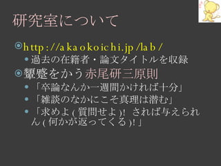 研究室について http://akaokoichi.jp/lab/ 過去の在籍者・論文タイトルを収録 顰蹙をかう 赤尾研三原則 「卒論なんか一週間かければ十分」 「雑談のなかにこそ真理は潜む」 「求めよ ( 質問せよ )!  されば与えられん ( 何かが返ってくる )! 」 