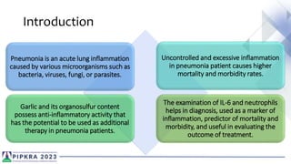 Introduction
Pneumonia is an acute lung inflammation
caused by various microorganisms such as
bacteria, viruses, fungi, or parasites.
Uncontrolled and excessive inflammation
in pneumonia patient causes higher
mortality and morbidity rates.
Garlic and its organosulfur content
possess anti-inflammatory activity that
has the potential to be used as additional
therapy in pneumonia patients.
The examination of IL-6 and neutrophils
helps in diagnosis, used as a marker of
inflammation, predictor of mortality and
morbidity, and useful in evaluating the
outcome of treatment.
 