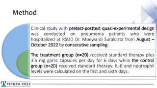 Method
Clinical study with pretest-posttest quasi-experimental design
was conducted on pneumonia patients who were
hospitalized at RSUD Dr. Moewardi Surakarta from August –
October 2022 by consecutive sampling.
The treatment group (n=20) received standard therapy plus
3.5 mg garlic capsules per day for 6 days while the control
group (n=20) received standard therapy. IL-6 and neutrophil
levels were calculated on the first and sixth days.
 