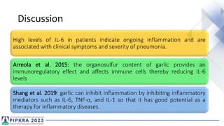 Discussion
High levels of IL-6 in patients indicate ongoing inflammation and are
associated with clinical symptoms and severity of pneumonia.
Arreola et al. 2015: the organosulfur content of garlic provides an
immunoregulatory effect and affects immune cells thereby reducing IL-6
levels
Shang et al. 2019: garlic can inhibit inflammation by inhibiting inflammatory
mediators such as IL-6, TNF-α, and IL-1 so that it has good potential as a
therapy for inflammatory diseases.
 