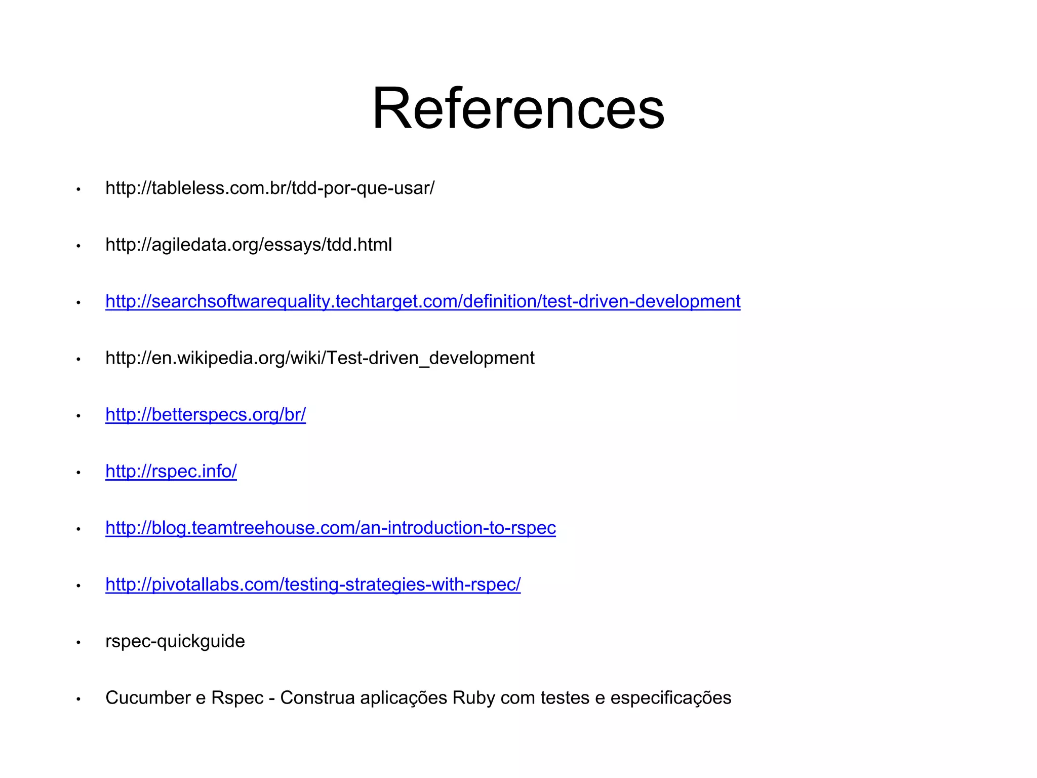 References • http://tableless.com.br/tdd-por-que-usar/ • http://agiledata.org/essays/tdd.html • http://searchsoftwarequality.techtarget.com/definition/test-driven-development • http://en.wikipedia.org/wiki/Test-driven_development • http://betterspecs.org/br/ • http://rspec.info/ • http://blog.teamtreehouse.com/an-introduction-to-rspec • http://pivotallabs.com/testing-strategies-with-rspec/ • rspec-quickguide • Cucumber e Rspec - Construa aplicações Ruby com testes e especificações 