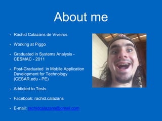 About me
• Rachid Calazans de Viveiros
• Working at Piggo
• Graduated in Systems Analysis -
CESMAC - 2011
• Post-Graduated in Mobile Application
Development for Technology
(CESAR.edu - PE)
• Addicted to Tests
• Facebook: rachid.calazans
• E-mail: rachidcalazans@gmail.com
 