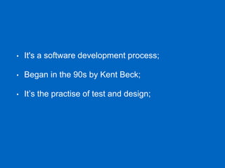 • It's a software development process;
• Began in the 90s by Kent Beck;
• It’s the practise of test and design;
 