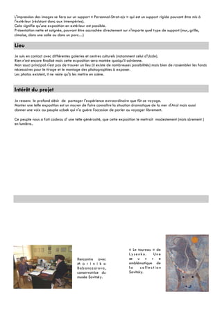 L'impression des images se fera sur un support « Personnal-Strat-ajv » qui est un support rigide pouvant être mis à
l'extérieur (résistant donc aux intempéries).
Cela signifie qu'une exposition en extérieur est possible.
Présentation nette et soignée, pouvant être accrochée directement sur n'importe quel type de support (mur, grille,
cimaise, dans une salle ou dans un parc…)

Lieu
Je suis en contact avec différentes galeries et centres culturels (notamment celui d'Uccle).
Rien n’est encore finalisé mais cette exposition sera montée quoiqu’il advienne.
Mon souci principal n'est pas de trouver un lieu (il existe de nombreuses possibilités) mais bien de rassembler les fonds
nécessaires pour le tirage et le montage des photographies à exposer.
Les photos existent, il ne reste qu'à les mettre en scène.


Intérêt du projet
Je ressens le profond désir de partager l'expérience extraordinaire que fût ce voyage.
Monter une telle exposition est un moyen de faire connaître la situation dramatique de la mer d'Aral mais aussi
donner une voix au peuple uzbek qui n'a guère l'occasion de parler ou voyager librement.

Ce peuple nous a fait cadeau d' une telle générosité, que cette exposition le mettrait modestement (mais sûrement )
en lumière..




                                                                        « Le taureau » de
                                                                        Lysenko.     Une
                                       Rencontre avec                   œ u v r e
                                       M a r i n i k a                  emblématique de
                                       Babanazarova,                    la     collection
                                       conservatrice du                 Savitsky.
                                       musée Savitsky.
 