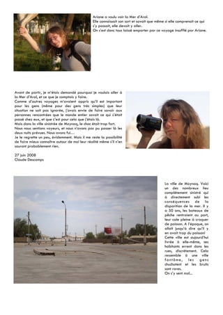 Ariane a voulu voir la Mer d’Aral.
                                                Elle connaissait son sort et savait que même si elle comprenait ce qui
                                                s’y passait, elle devait y aller.
                                                On s’est donc tous laissé emporter par ce voyage insufflé par Ariane.




Avant de partir, je m’étais demandé pourquoi je voulais aller à
la Mer d’Aral, et ce que je comptais y faire.
Comme d’autres voyages m’avaient appris qu’il est important
pour les gens (même pour des gens très simples) que leur
situation ne soit pas ignorée, j’avais envie de faire savoir aux
personnes rencontrées que le monde entier savait ce qui s’était
passé chez eux, et que c’est pour cela que j’étais là.
Mais dans la ville sinistrée de Moynaq, le choc était trop fort.
Nous nous sentions voyeurs, et nous n’avons pas pu passer là les
deux nuits prévues. Nous avons fui…
Je le regrette un peu, évidemment. Mais il me reste la possibilité
de faire mieux connaître autour de moi leur réalité même s’il n’en
sauront probablement rien.

27 juin 2008
Claude Descamps




                                                                                            La ville de Moynaq. Voici
                                                                                            un des nombreux lieu
                                                                                            complètement sinistré qui
                                                                                            à directement subi les
                                                                                            conséquences de la
                                                                                            disparition de la mer. Il y
                                                                                            a 50 ans, les bateaux de
                                                                                            pêche rentraient au port,
                                                                                            leur cale pleine à craquer
                                                                                            de poisson. A l’époque, on
                                                                                            allait jusqu’à dire qu’il y
                                                                                            en avait trop du poisson!
                                                                                            Cette ville est aujourd’hui
                                                                                            livrée à elle-même, ses
                                                                                            habitants errent dans les
                                                                                            rues, discrètement. Cela
                                                                                            ressemble à une ville
                                                                                            fantôme, les gens
                                                                                            chuchotent et les bruits
                                                                                            sont rares.
                                                                                            On s’y sent mal...
 