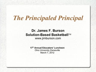 The Principaled Principal
       Dr. James F. Burson
    Solution-Based Basketball™
          www.jimburson.com


      17th Annual Educators' Luncheon
           Ohio University Zanesville
                March 7, 2012
 