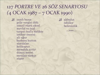 127 PORTRE VE 26 SÖZ SENARYOSU
(4 OCAK 1987 – 7 OCAK 1990)
  yazılı basın              akbulut
   gelir vergisi öldü         ödüller
   ismail rüştü aksal         belirsizlik
   mevlid ve özal
   turgut özal’a birlikte        ---***---
   intihar önerisi
   ali uğur
   barbara hutton
   sözcükler
   helikopter
   memduh aytür
   dünya noteri
   sarsılan türkçe
   süper
 