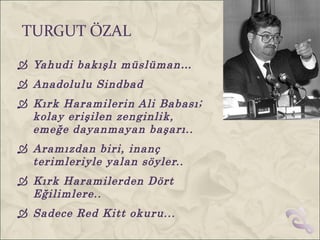 TURGUT ÖZAL
 Yahudi bakışlı müslüman…
 Anadolulu Sindbad
 Kırk Haramilerin Ali Babası;
  kolay erişilen zenginlik,
  emeğe dayanmayan başarı..
 Aramızdan biri, inanç
  terimleriyle yalan söyler..
 Kırk Haramilerden Dört
  Eğilimlere..
 Sadece Red Kitt okuru...
 