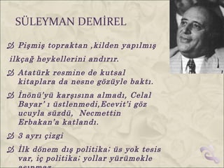 SÜLEYMAN DEMİREL
 Pişmiş topraktan ,kilden yapılmış
ilkçağ heykellerini andırır.
 Atatürk resmine de kutsal
  kitaplara da nesne gözüyle baktı.
 İnönü’yü karşısına almadı, Celal
  Bayar ’ ı üstlenmedi,Ecevit’i göz
  ucuyla süzdü, Necmettin
  Erbakan’a katlandı.
 3 ayrı çizgi
 İlk dönem dış politika; üs yok tesis
  var, iç politika; yollar yürümekle
 