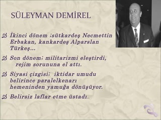 SÜLEYMAN DEMİREL

 İkinci dönem ;sütkardeş Necmettin
  Erbakan, kankardeş Alparslan
  Türkeş…
 Son dönem; militarizmi eleştirdi,
    rejim sorununa el attı.
 Siyasi çizgisi; iktidar umudu
  belirince paralelkenarı
  hemeninden yamuğa dönüşüyor.
 Belirsiz laflar etme üstadı ..
 