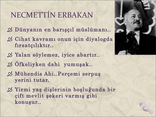 NECMETTİN ERBAKAN
 Dünyanın en barışçıl müslümanı..
 Cihat kavramı onun için diyalogda
  fırsatçılıktır..
 Yalan söylemez, iyice abartır..
 Öfkeliyken dahi yumuşak..
 Mühendis Ahi..Perçemi serpuş
  yerini tutar.
 Yirmi yaş dişlerinin boşluğunda bir
  çift mevlit şekeri varmış gibi
  konuşur..
 