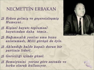 NECMETTİN ERBAKAN
 Erken gelmiş ve geçersizleşmiş
  Humeyni..
 Kişisel hayatı toplumsal
  hayatından daha temiz..
 Bağımsızlık yanlısı ama bunu
  anlatamadı, Milli görüşü de öyle.
 Aklandığı halde kapalı duran bir
  partinin lideri..
 Gericiliği içinde güzel.
 Şemsiyesini yerine göre seccade ve
  hırka olarak kullanıyor.
 