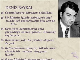 DENİZ BAYKAL
 Çözümlemeye dayanan politikacı
 Üç kişinin içinde ahbap,yüz kişi
  içinde yol gösterici,bin kişi içinde
      hiç..
 Ortalıkta görünmeyen ama
  göründüğü zaman görsel.. Kennedy
  saçlarıyla..
 Karizması yok, bu yüzden sloganı
  da yok.
 Belirsizlikten umuyor, köksüz ama
  sürekli bir veliaht duygusu
  içinde.
 