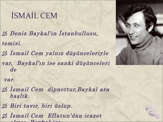 İSMAİL CEM

 Deniz Baykal’ın İstanbullusu,
temizi.
 İsmail Cem yalnız düşünceleriyle
var, Baykal’ın ise sanki düşünceleri
   de
var.
 İsmail Cem dipnottur,Baykal ara
  başlık.
 Biri tavır, biri üslup.
 İsmail Cem Eflatun’dan icazet
 