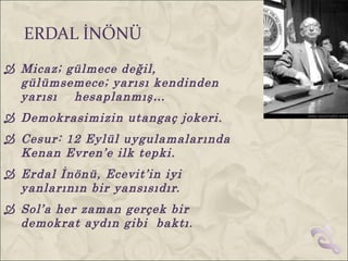 ERDAL İNÖNÜ
 Micaz; gülmece değil,
  gülümsemece; yarısı kendinden
  yarısı hesaplanmış…
 Demokrasimizin utangaç jokeri.
 Cesur: 12 Eylül uygulamalarında
  Kenan Evren’e ilk tepki.
 Erdal İnönü, Ecevit’in iyi
  yanlarının bir yansısıdır.
 Sol’a her zaman gerçek bir
  demokrat aydın gibi baktı.
 