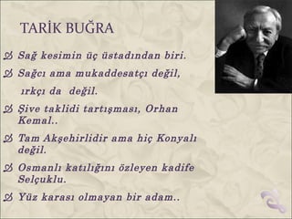TARİK BUĞRA
 Sağ kesimin üç üstadından biri.
 Sağcı ama mukaddesatçı değil,
   ırkçı da değil.
 Şive taklidi tartışması, Orhan
  Kemal..
 Tam Akşehirlidir ama hiç Konyalı
  değil.
 Osmanlı katılığını özleyen kadife
  Selçuklu.
 Yüz karası olmayan bir adam..
 