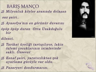 BARIŞ MANÇO
 Milyonluk köyler arasında dolaşan
saz şairi..
 Ayasofya’nın en görünür duvarını
öpüp öpüp duran Orta Uzakdoğulu
  bir
dilenci.
 Tarikat üyeliği tartışılıyor, lakin
  özlemi çocuklarının isimlerinde
  saklı. Özsever
 Esnaf şairi, yaratıcılıktan çok
  uyarlama gücüyle var oldu.
 Pazaryeri dondurmacısı.
 