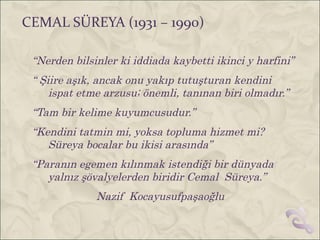 CEMAL SÜREYA (1931 – 1990)

 “Nerden bilsinler ki iddiada kaybetti ikinci y harfini”
 “ Şiire aşık, ancak onu yakıp tutuşturan kendini
     ispat etme arzusu; önemli, tanınan biri olmadır.”
 “Tam bir kelime kuyumcusudur.”
 “Kendini tatmin mi, yoksa topluma hizmet mi?
    Süreya bocalar bu ikisi arasında”
 “Paranın egemen kılınmak istendiği bir dünyada
    yalnız şövalyelerden biridir Cemal Süreya.”
              Nazif Kocayusufpaşaoğlu
 