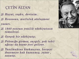 ÇETİN ALTAN
 Hayat, coşku, devinim..
 Rousseau, mutluluk sözleşmesi
yazarı.
 1940 sonrası yenilik edebiyatının
  temsilcisi.
 Gerçek bir edebiyatçı.
 Polemiğe girmez, saygılı, pek tabii
  ağzını da bozar yeri gelirse.
 Yanılmaktan korkmayan, herşeyi
  denemeye hak kazanmış, yazar ,
  sanatçı.
 