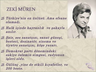 ZEKİ MÜREN
 Türkiye’nin en ünlüsü. Ama efsane
  olamadı.
 Halk içinde hayranlık ve şakayla
  anılır.
 Şair, ses sanatçısı, sanat güneşi,
  besteci, desinatör, sinema ve
  tiyatro sanatçısı, köşe yazarı.
 Demokrat parti dönemindeki
  eskiye özlemin simgesi, radyonun
  işlevi oldu.
 Gülünç ,yine de etkili kıyafetler, ve
  200 beste.
 
