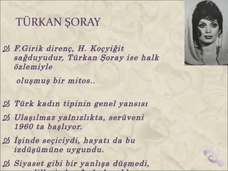 TÜRKAN ŞORAY

 F.Girik direnç, H. Koçyiğit
  sağduyudur, Türkan Şoray ise halk
  özlemiyle
   oluşmuş bir mitos..

 Türk kadın tipinin genel yansısı
 Ulaşılmaz yalnızlıkta, serüveni
  1960 ta başlıyor.
 İşinde seçiciydi, hayatı da bu
  izdüşümüne uygundu.
 Siyaset gibi bir yanlışa düşmedi,
 