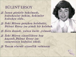 BÜLENT ERSOY
 İnsan gözüyle bakılmadı,
  hukukçular hekim, hekimler
  hukukçu oldu..
 Zeki Müren gençken kelebekti,
  Bülent Ersoy ise şimdi bir kelebek.
 Zoru denedi, yalnız kaldı ,yılmadı.
 Zeki Müren cinsellikten hep
  kaçındı,Bülent Ersoy ise
  cesaretinin bedelini ödedi.
 Tanım olarak: cinsellik vatansızı
 