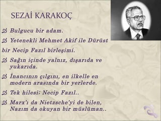 SEZAİ KARAKOÇ
 Bulgucu bir adam.
 Yetenekli Mehmet Akif ile Dürüst
bir Necip Fazıl birleşimi.
 Sağın içinde yalnız, dışarıda ve
  yukarıda.
 İnancının çılgını, en ilkelle en
  modern arasında bir yerlerde.
 Tek hilesi; Necip Fazıl..
 Marx’ı da Nietzsche’yi de bilen,
  Nazım da okuyan bir müslüman..
 