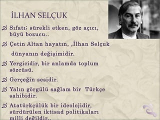 İLHAN SELÇUK
 Sıfatı; sürekli etken, göz açıcı,
  büyü bozucu..
 Çetin Altan hayatın, ,İlhan Selçuk
   dünyanın değişimidir.
 Yergicidir, bir anlamda toplum
  sözcüsü.
 Gerçeğin sesidir.
 Yalın görgülü sağlam bir Türkçe
  sahibidir.
 Atatürkçülük bir ideolojidir,
  sürdürülen iktisad politikaları
  milli değildir..
 