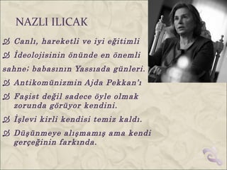 NAZLI ILICAK
 Canlı, hareketli ve iyi eğitimli
 İdeolojisinin önünde en önemli
sahne; babasının Yassıada günleri.
 Antikomünizmin Ajda Pekkan’ı
 Faşist değil sadece öyle olmak
  zorunda görüyor kendini.
 İşlevi kirli kendisi temiz kaldı.
 Düşünmeye alışmamış ama kendi
  gerçeğinin farkında.
 