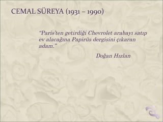 CEMAL SÜREYA (1931 – 1990)

       “Paris’ten getirdiği Chevrolet arabayı satıp
       ev alacağına Papirüs dergisini çıkaran
       adam.”
                              Doğan Hızlan
 