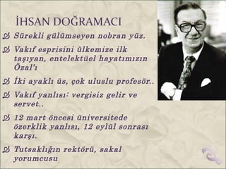 İHSAN DOĞRAMACI
 Sürekli gülümseyen nobran yüz.
 Vakıf esprisini ülkemize ilk
  taşıyan, entelektüel hayatımızın
  Özal’ı
 İki ayaklı üs, çok uluslu profesör..
 Vakıf yanlısı: vergisiz gelir ve
  servet..
 12 mart öncesi üniversitede
  özerklik yanlısı, 12 eylül sonrası
  karşı.
 Tutsaklığın rektörü, sakal
  yorumcusu
 
