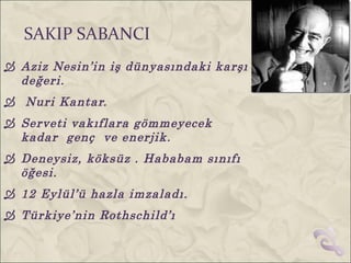 SAKIP SABANCI
 Aziz Nesin’in iş dünyasındaki karşı
  değeri.
 Nuri Kantar.
 Serveti vakıflara gömmeyecek
  kadar genç ve enerjik.
 Deneysiz, köksüz . Hababam sınıfı
  öğesi.
 12 Eylül’ü hazla imzaladı.
 Türkiye’nin Rothschild’ı
 